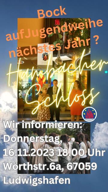 Das Bild ist eine Collage auf Blauer-Himmel-mit-Wolken-und-Sonnenlicht-Hintergrund. Im oberen Drittel ist zu sehen: eine Blumenvase mit einer roten Rose, die Jugendweihe-Urkunde von vorne, ein Teil der schwarzen Mappe mit Flammenzeichen, in der die Ansprache an die Jugendlichen ist. Das alles steht auf einem schwarzen Flügel, dessen Rundung ihn als solchen kenntlich macht. 
In der Mitte sind vor einer Buntglasscheibe, die eine Feuerschale mit Flammen darstellt, drei Personen zu sehen, die mit viel Freude lachen. Links eine Dame im geblümten Kleid mit grauer Kurzhaarfrisur und Brille, in der Mitte ein männlicher Teenager im Anzug, der den Arm um sie legt, rechts eine Frau mit langen Haaren und einem lachsfarbenen Kleid. 
Nebem dem Bild ist das kreisrunde Symbol der Freireligiösen Bewegung, die Flammenschale auf blauem Grund mit weißem Rand und 4 Sternen/Funken. 
das Bild unten zeigt unge Menschen von hingen, die die Arme aufeinander legen und eine Gruppe bilden die zusammenhält. 
Als Text ist oben zu lesen: Bock auf Jugendweihe nächstes Jahr? 
in der Mitte steht in leuchtender Schrift: Hambacher Schloss.
unten steht: Wir informieren: Donnerstag, 16.11.2023, 18.00 Uhr, Wörthstr. 6A, 67059 Ludwigshafen | Foto: Marlene Siegel